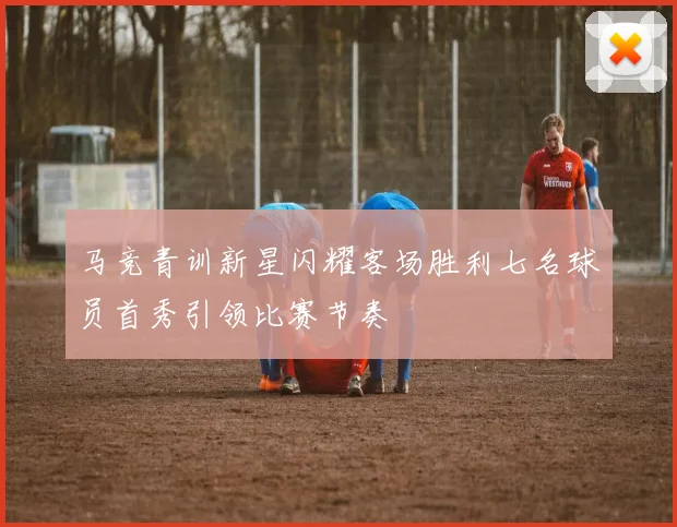 马竞青训新星闪耀客场胜利七名球员首秀引领比赛节奏