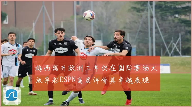 梅西离开欧洲三年仍在国际赛场大放异彩ESPN高度评价其卓越表现