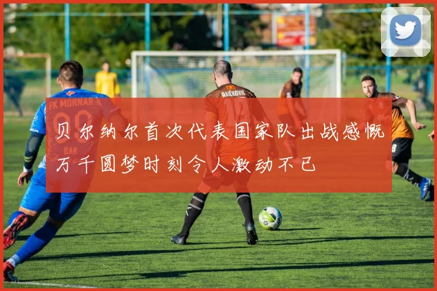 贝尔纳尔首次代表国家队出战感慨万千圆梦时刻令人激动不已
