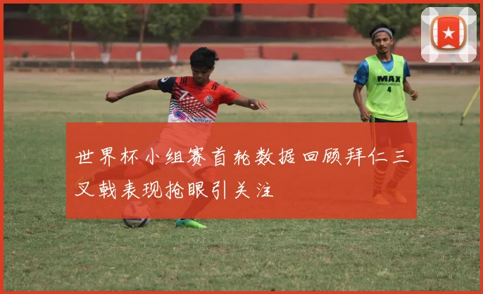 世界杯小组赛首轮数据回顾拜仁三叉戟表现抢眼引关注