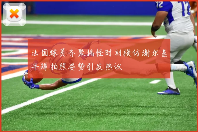 法国球员齐聚搞怪时刻模仿谢尔基半蹲拍照姿势引发热议
