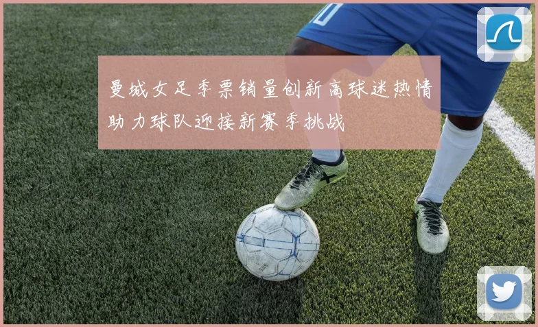 曼城女足季票销量创新高球迷热情助力球队迎接新赛季挑战