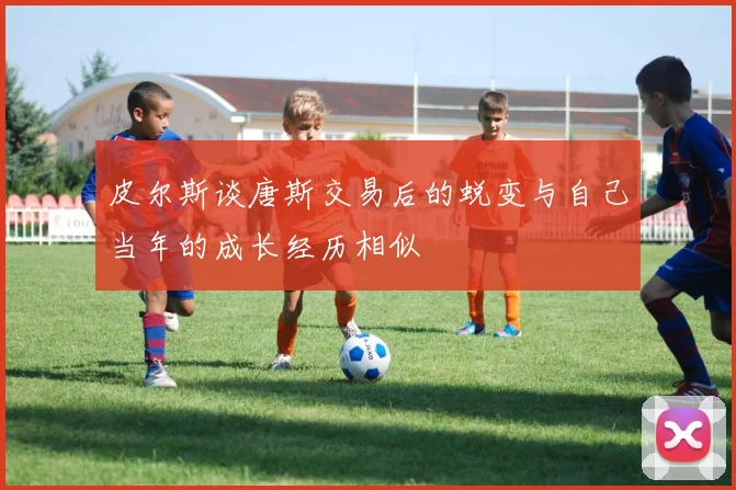 皮尔斯谈唐斯交易后的蜕变与自己当年的成长经历相似