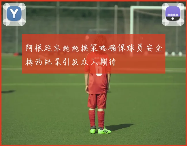 阿根廷末轮轮换策略确保球员安全梅西纪录引发众人期待