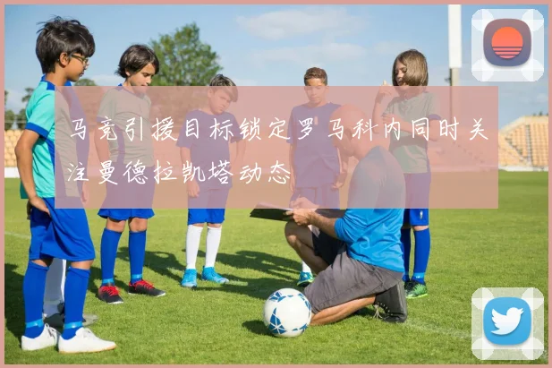 马竞引援目标锁定罗马科内同时关注曼德拉凯塔动态
