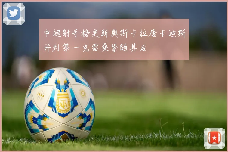 中超射手榜更新奥斯卡拉唐卡迪斯并列第一克雷桑紧随其后