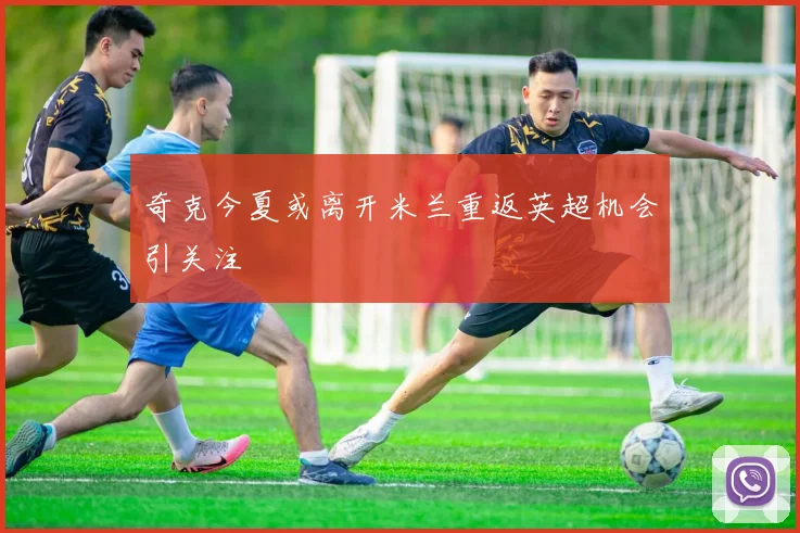 奇克今夏或离开米兰重返英超机会引关注