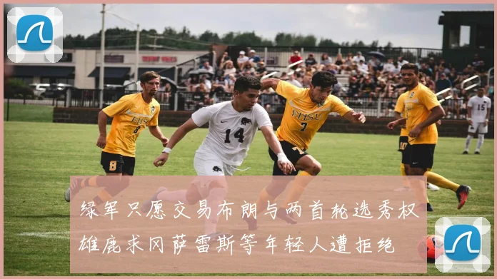 绿军只愿交易布朗与两首轮选秀权雄鹿求冈萨雷斯等年轻人遭拒绝