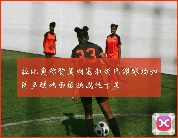 拉比奥称赞奥利塞和姆巴佩球场如同坚硬地面般挑战性十足