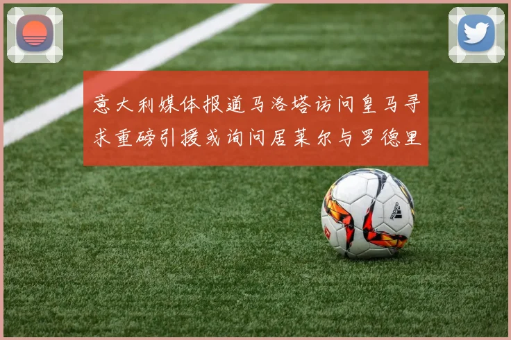 意大利媒体报道马洛塔访问皇马寻求重磅引援或询问居莱尔与罗德里戈