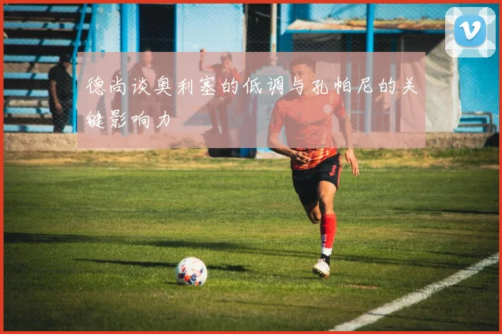 德尚谈奥利塞的低调与孔帕尼的关键影响力