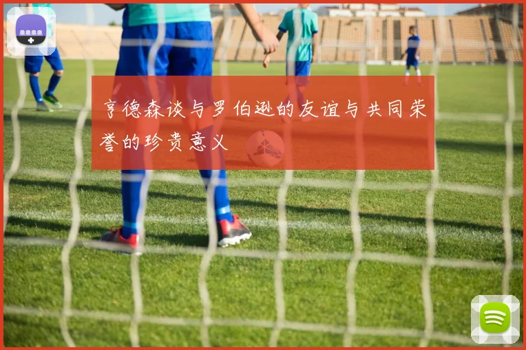 亨德森谈与罗伯逊的友谊与共同荣誉的珍贵意义