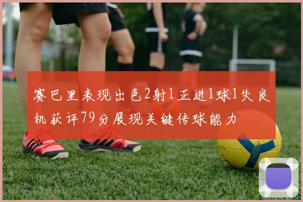 赛巴里表现出色2射1正进1球1失良机获评79分展现关键传球能力
