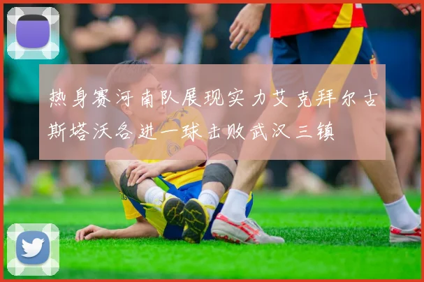 热身赛河南队展现实力艾克拜尔古斯塔沃各进一球击败武汉三镇
