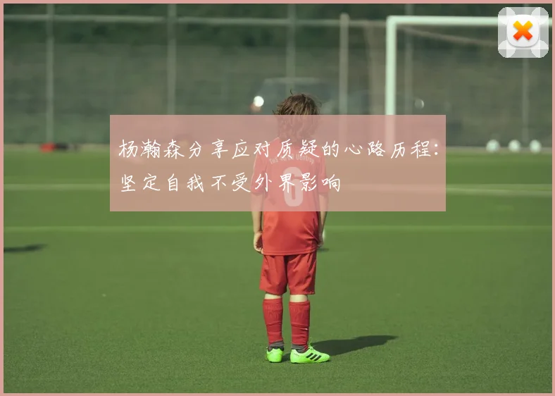 杨瀚森分享应对质疑的心路历程：坚定自我不受外界影响