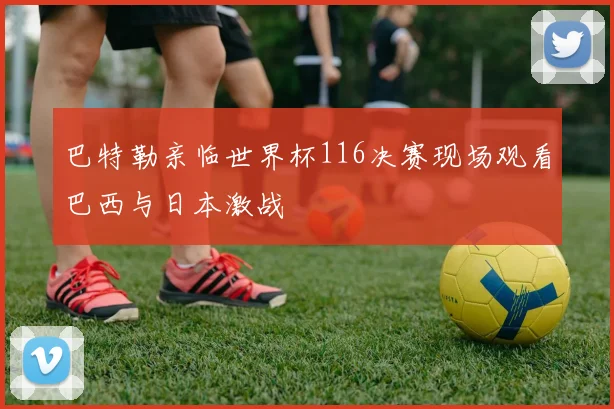 巴特勒亲临世界杯116决赛现场观看巴西与日本激战
