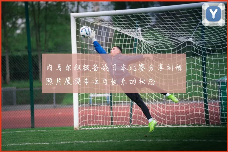 内马尔积极备战日本比赛分享训练照片展现专注与快乐的状态