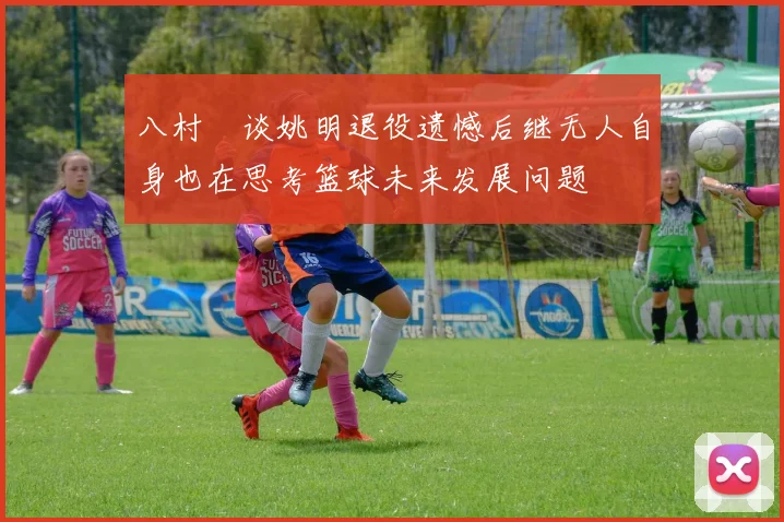 八村塁谈姚明退役遗憾后继无人自身也在思考篮球未来发展问题