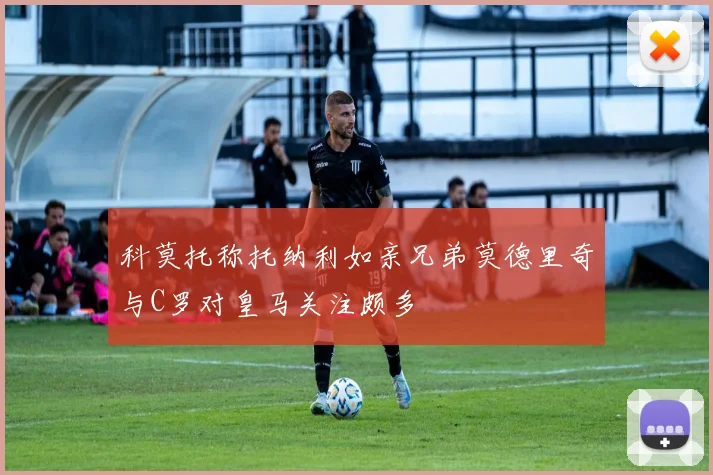 科莫托称托纳利如亲兄弟莫德里奇与C罗对皇马关注颇多