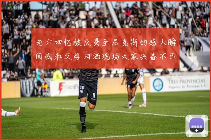 老六回忆被交易至尼克斯的感人瞬间我和父母泪洒现场大家兴奋不已