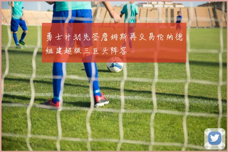 勇士计划先签詹姆斯再交易伦纳德组建超级三巨头阵容